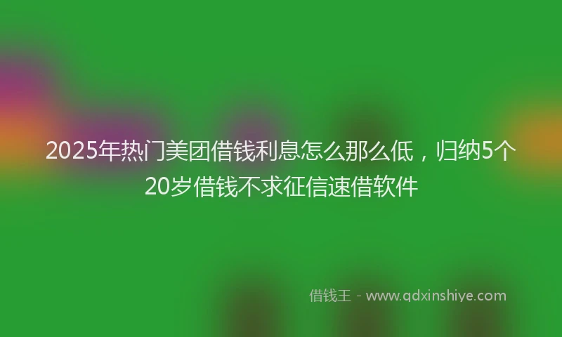 2025年热门美团借钱利息怎么那么低，归纳5个20岁借钱不求征信速借软件