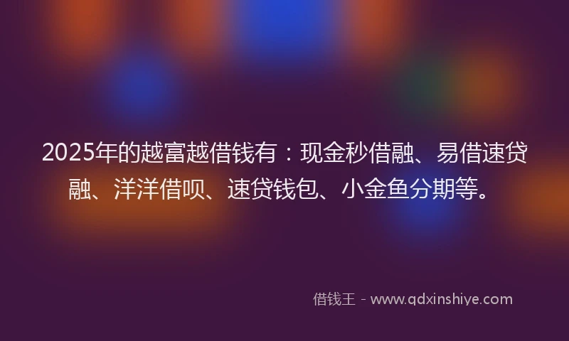 2025年的越富越借钱有：现金秒借融、易借速贷融、洋洋借呗、速贷钱包、小金鱼分期等。