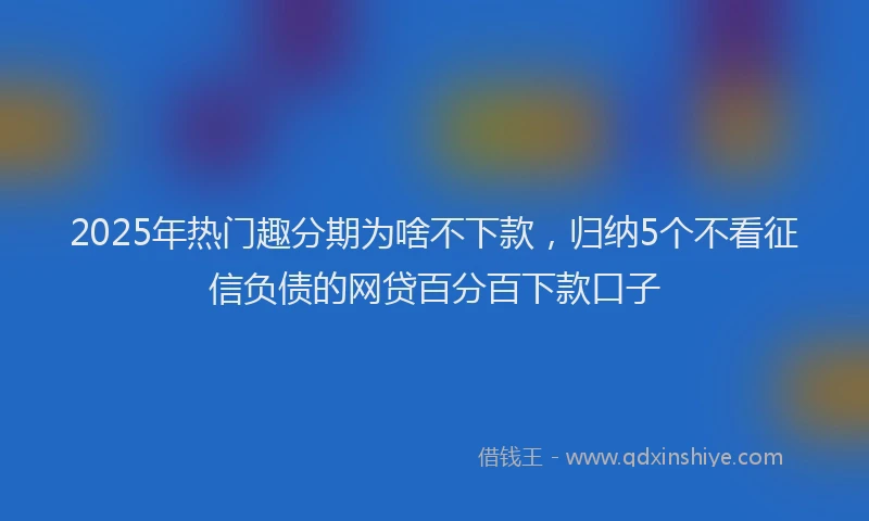 2025年热门趣分期为啥不下款，归纳5个不看征信负债的网贷百分百下款口子