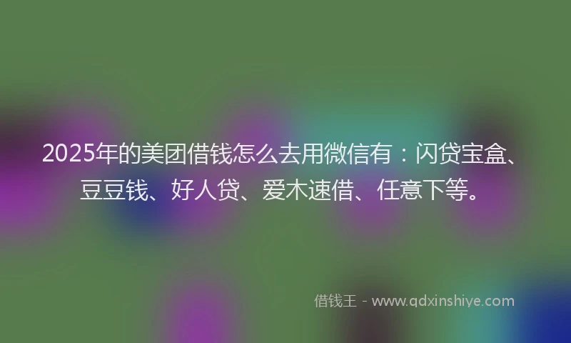 2025年的美团借钱怎么去用微信有：闪贷宝盒、豆豆钱、好人贷、爱木速借、任意下等。