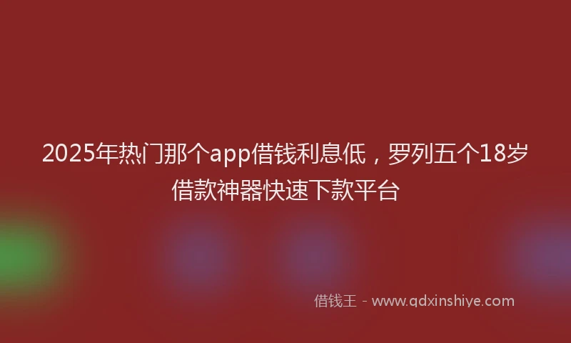 2025年热门那个app借钱利息低，罗列五个18岁借款神器快速下款平台