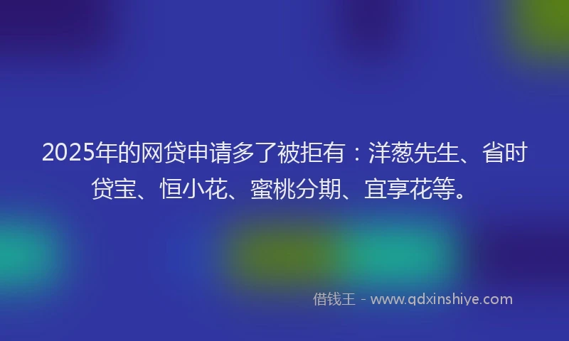 2025年的网贷申请多了被拒有：洋葱先生、省时贷宝、恒小花、蜜桃分期、宜享花等。