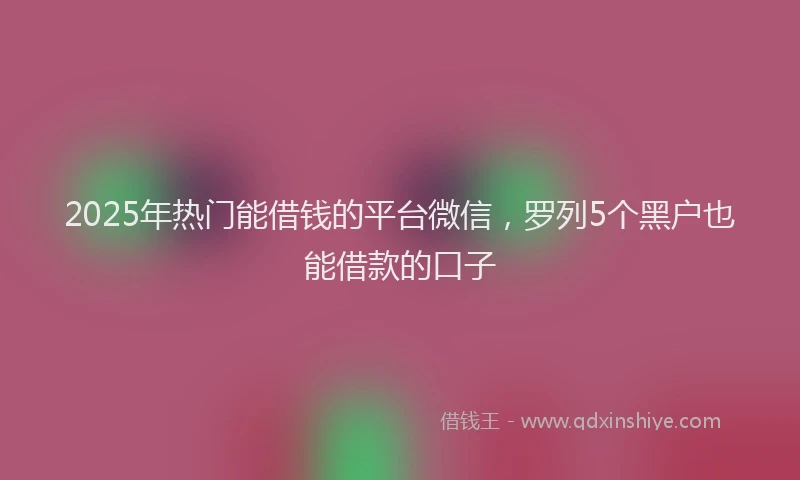 2025年热门能借钱的平台微信，罗列5个黑户也能借款的口子