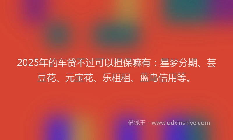 2025年的车贷不过可以担保嘛有：星梦分期、芸豆花、元宝花、乐租租、蓝鸟信用等。