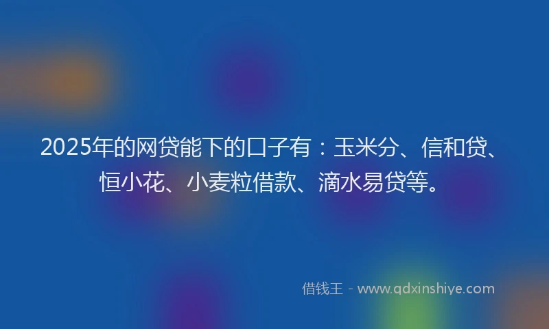 2025年的网贷能下的口子有：玉米分、信和贷、恒小花、小麦粒借款、滴水易贷等。
