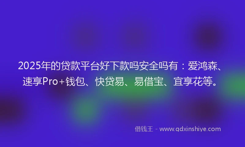 2025年的贷款平台好下款吗安全吗有：爱鸿森、速享Pro+钱包、快贷易、易借宝、宜享花等。