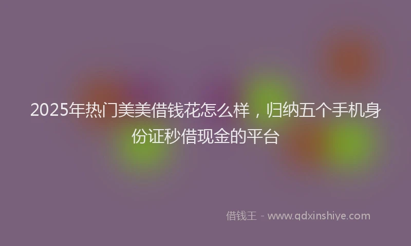 2025年热门美美借钱花怎么样，归纳五个手机身份证秒借现金的平台