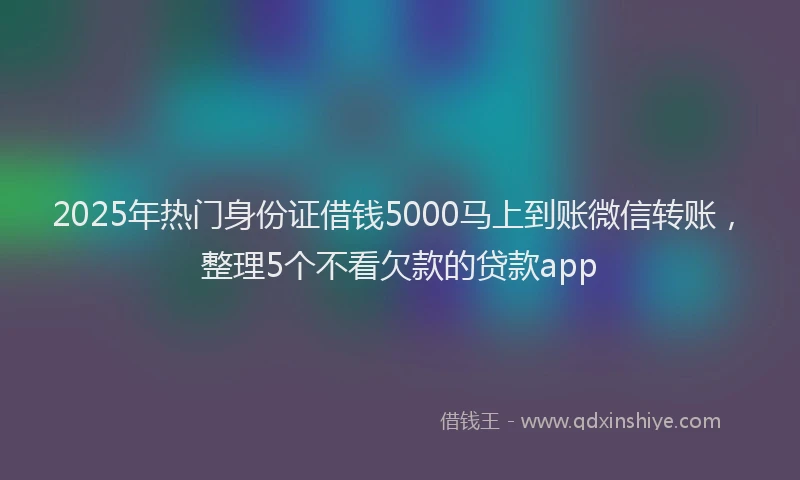2025年热门身份证借钱5000马上到账微信转账，整理5个不看欠款的贷款app