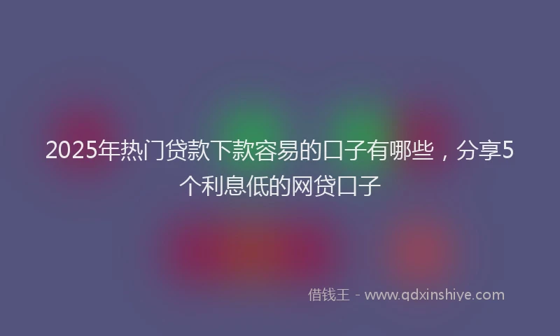 2025年热门贷款下款容易的口子有哪些，分享5个利息低的网贷口子