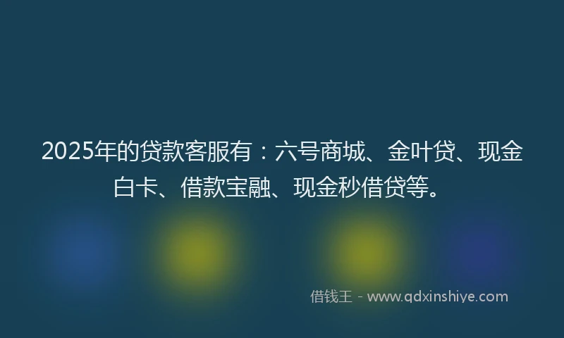 2025年的贷款客服有：六号商城、金叶贷、现金白卡、借款宝融、现金秒借贷等。