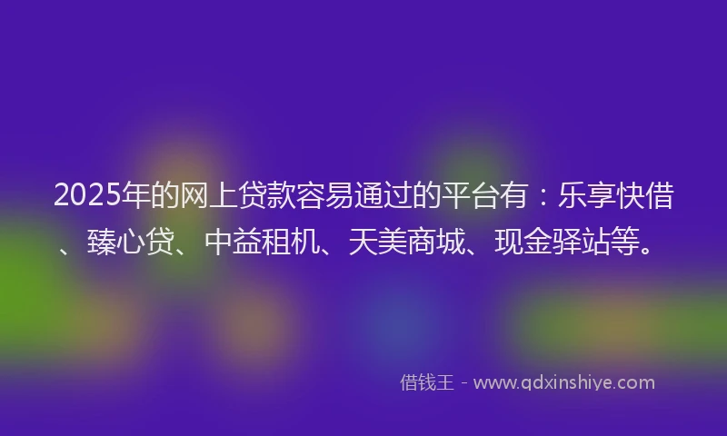 2025年的网上贷款容易通过的平台有：乐享快借、臻心贷、中益租机、天美商城、现金驿站等。