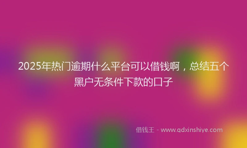 2025年热门逾期什么平台可以借钱啊，总结五个黑户无条件下款的口子