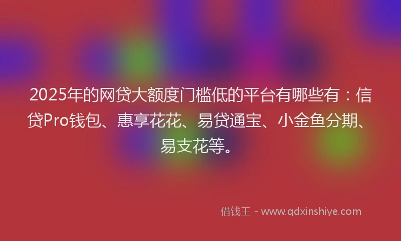 2025年的网贷大额度门槛低的平台有哪些有：信贷Pro钱包、惠享花花、易贷通宝、小金鱼分期、易支花等。