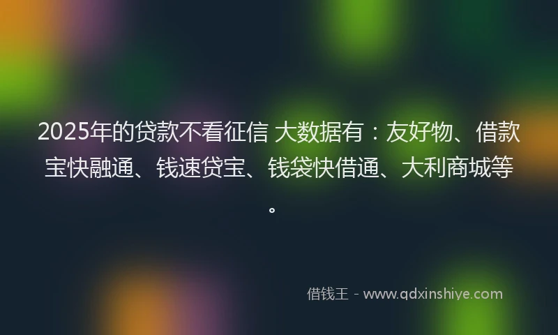 2025年的贷款不看征信 大数据有：友好物、借款宝快融通、钱速贷宝、钱袋快借通、大利商城等。