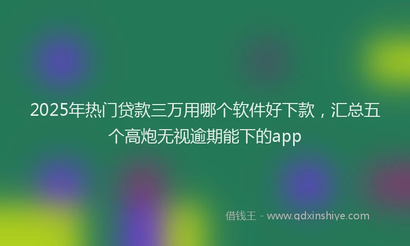 2025年热门贷款三万用哪个软件好下款，汇总五个高炮无视逾期能下的app