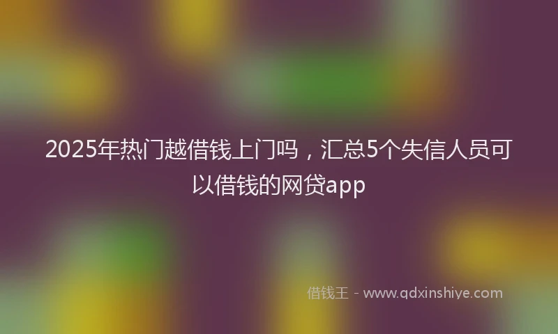 2025年热门越借钱上门吗，汇总5个失信人员可以借钱的网贷app