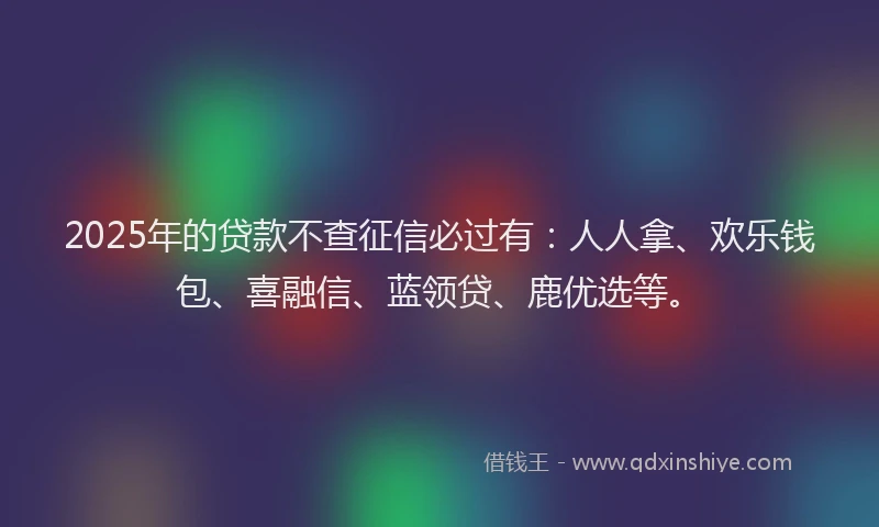 2025年的贷款不查征信必过有：人人拿、欢乐钱包、喜融信、蓝领贷、鹿优选等。