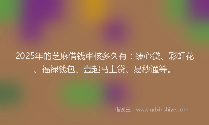 2025年的芝麻借钱审核多久有：臻心贷、彩虹花、福禄钱包、壹起马上贷、易秒通等。