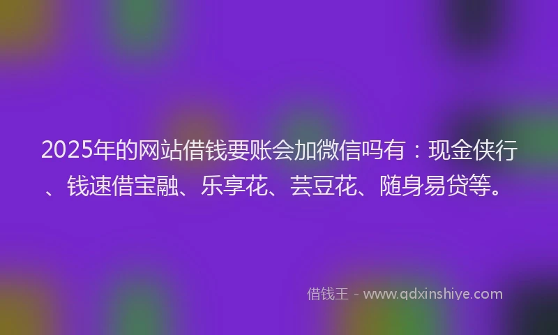 2025年的网站借钱要账会加微信吗有：现金侠行、钱速借宝融、乐享花、芸豆花、随身易贷等。
