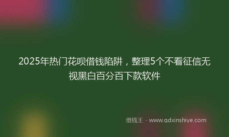 2025年热门花呗借钱陷阱，整理5个不看征信无视黑白百分百下款软件