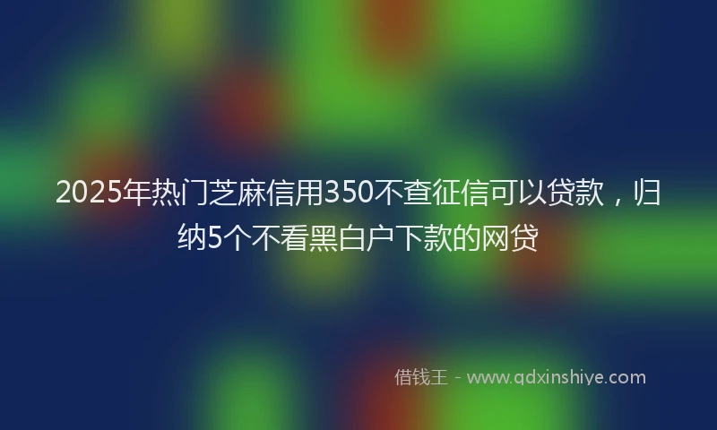 2025年热门芝麻信用350不查征信可以贷款，归纳5个不看黑白户下款的网贷