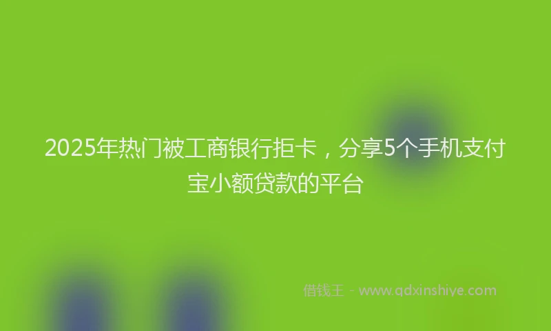 2025年热门被工商银行拒卡，分享5个手机支付宝小额贷款的平台