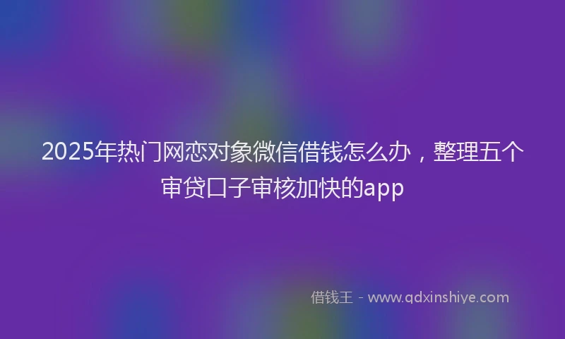 2025年热门网恋对象微信借钱怎么办，整理五个审贷口子审核加快的app