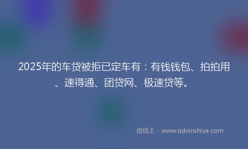 2025年的车贷被拒已定车有：有钱钱包、拍拍用、速得通、团贷网、极速贷等。