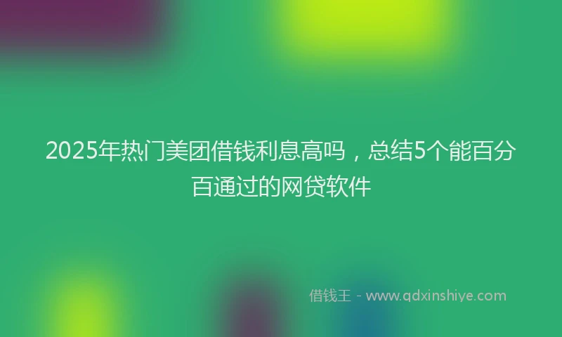 2025年热门美团借钱利息高吗，总结5个能百分百通过的网贷软件