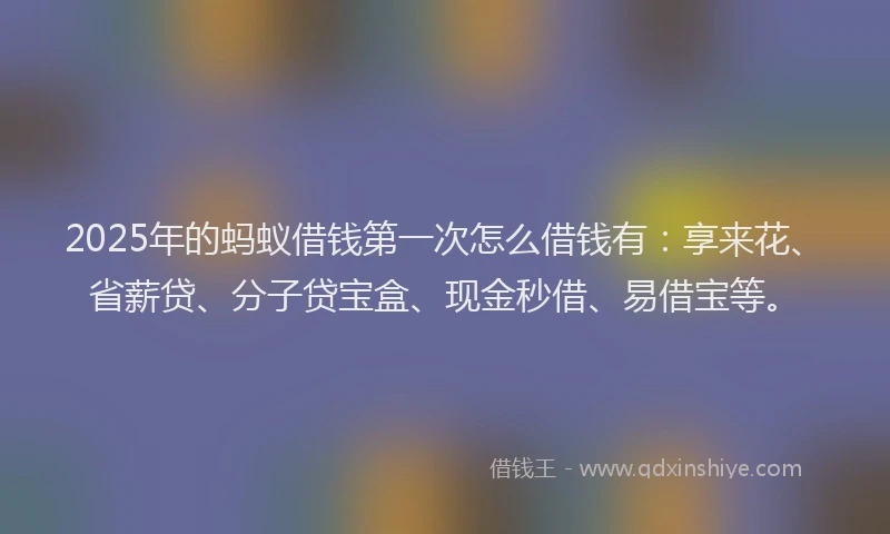 2025年的蚂蚁借钱第一次怎么借钱有：享来花、省薪贷、分子贷宝盒、现金秒借、易借宝等。