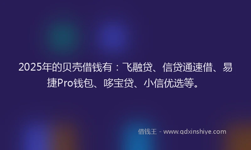 2025年的贝壳借钱有：飞融贷、信贷通速借、易捷Pro钱包、哆宝贷、小信优选等。