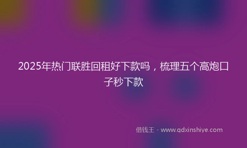 2025年热门联胜回租好下款吗，梳理五个高炮口子秒下款