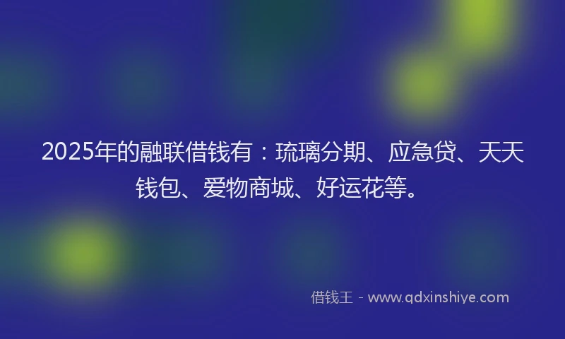 2025年的融联借钱有：琉璃分期、应急贷、天天钱包、爱物商城、好运花等。