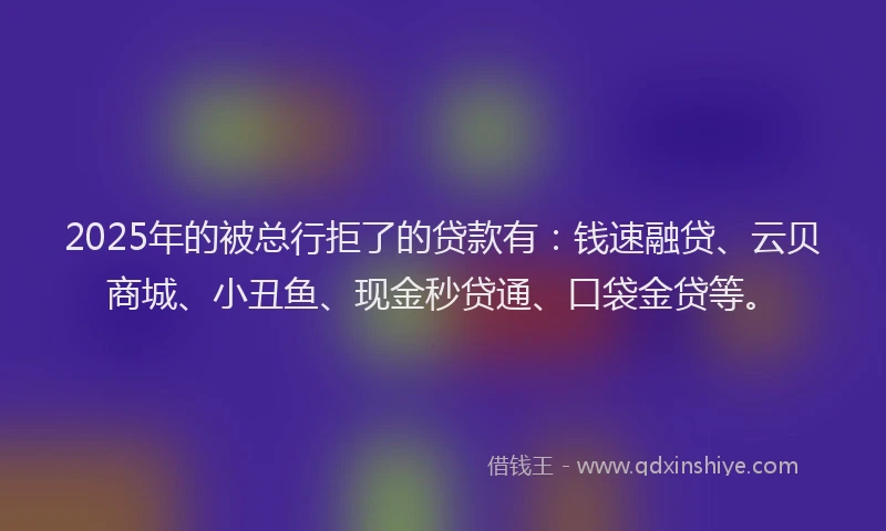 2025年的被总行拒了的贷款有：钱速融贷、云贝商城、小丑鱼、现金秒贷通、口袋金贷等。