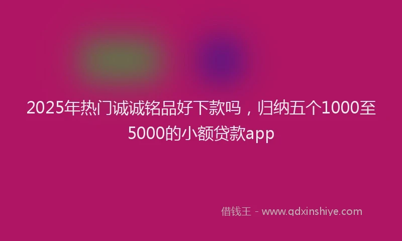 2025年热门诚诚铭品好下款吗，归纳五个1000至5000的小额贷款app