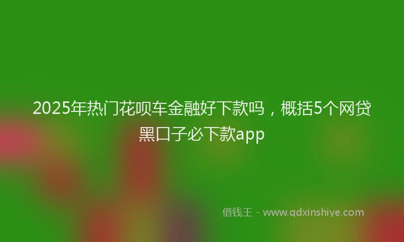 2025年热门花呗车金融好下款吗，概括5个网贷黑口子必下款app