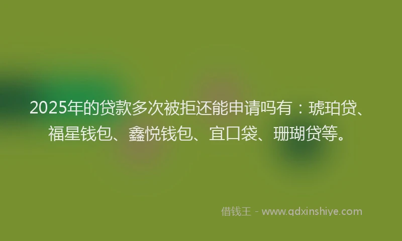 2025年的贷款多次被拒还能申请吗有：琥珀贷、福星钱包、鑫悦钱包、宜口袋、珊瑚贷等。