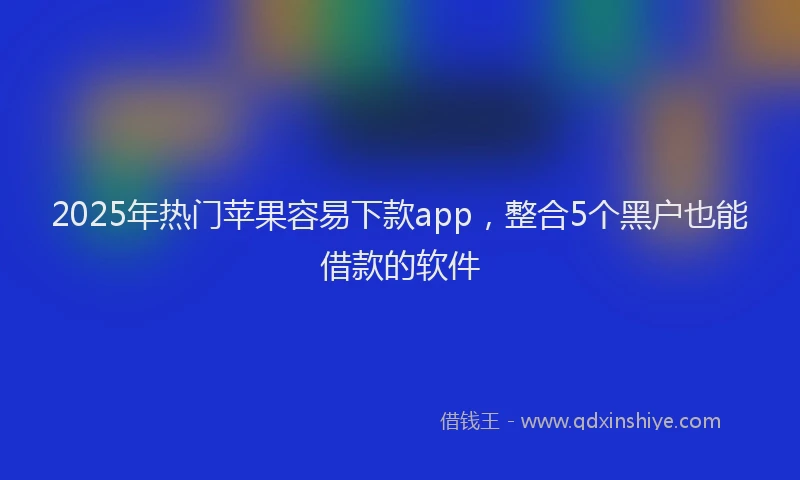 2025年热门苹果容易下款app，整合5个黑户也能借款的软件