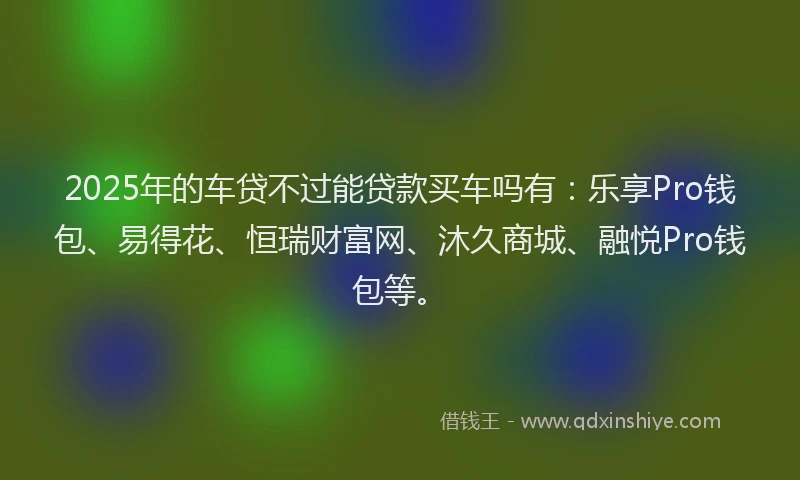2025年的车贷不过能贷款买车吗有：乐享Pro钱包、易得花、恒瑞财富网、沐久商城、融悦Pro钱包等。