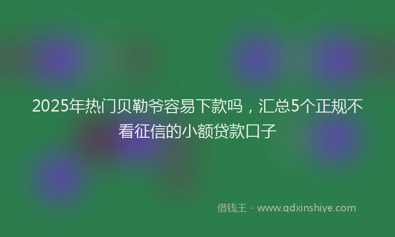 2025年热门贝勒爷容易下款吗，汇总5个正规不看征信的小额贷款口子