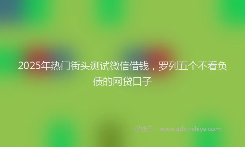 2025年热门街头测试微信借钱，罗列五个不看负债的网贷口子