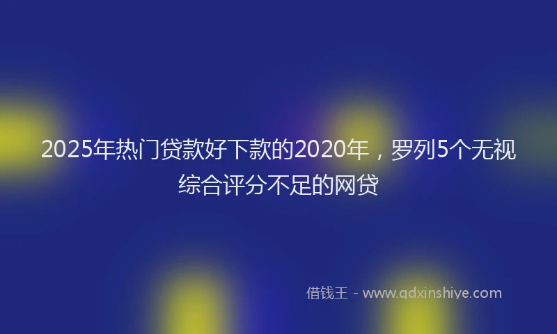 2025年热门贷款好下款的2020年，罗列5个无视综合评分不足的网贷