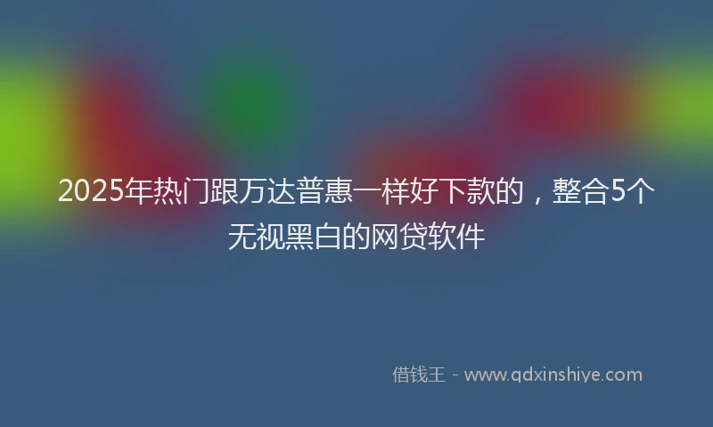 2025年热门跟万达普惠一样好下款的，整合5个无视黑白的网贷软件