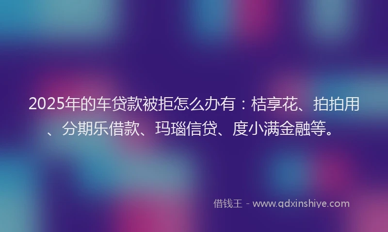2025年的车贷款被拒怎么办有：桔享花、拍拍用、分期乐借款、玛瑙信贷、度小满金融等。