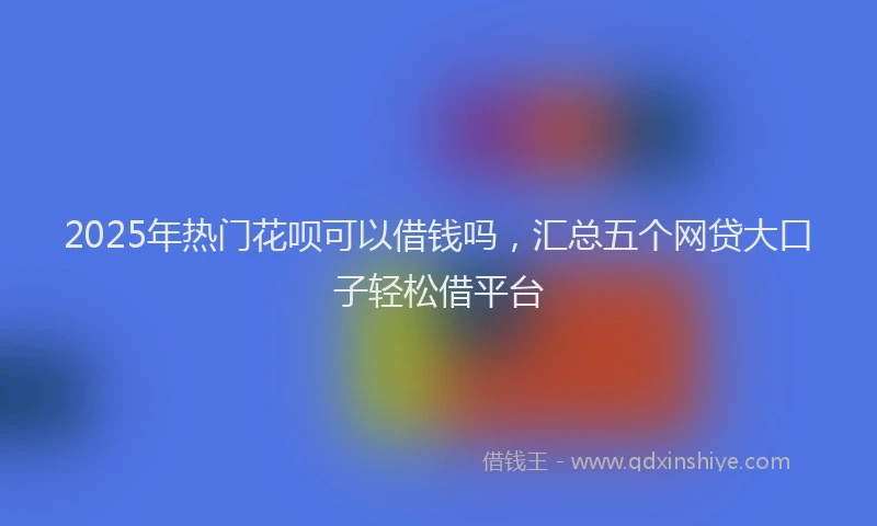 2025年热门花呗可以借钱吗，汇总五个网贷大口子轻松借平台