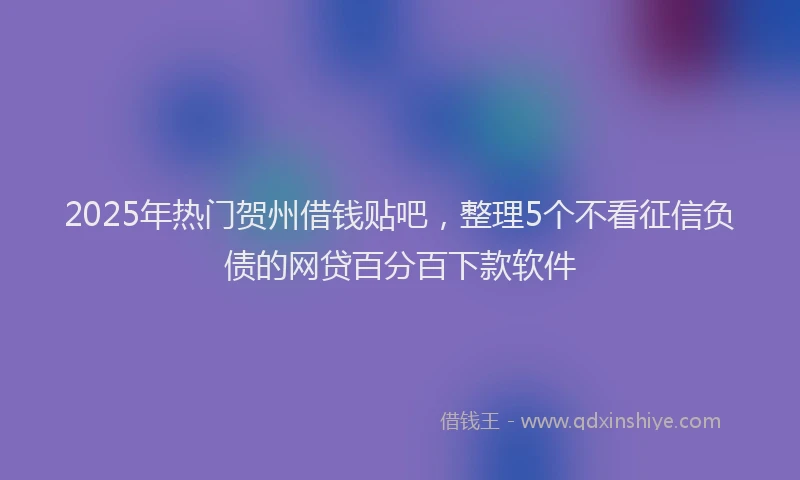 2025年热门贺州借钱贴吧，整理5个不看征信负债的网贷百分百下款软件