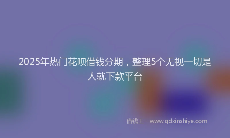 2025年热门花呗借钱分期，整理5个无视一切是人就下款平台