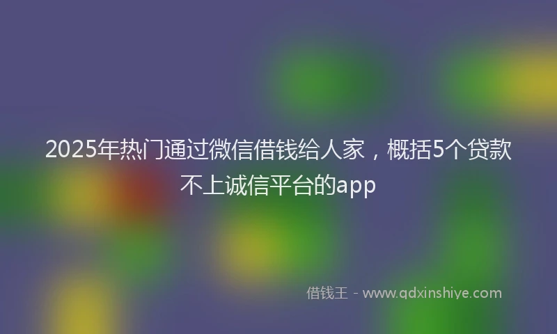 2025年热门通过微信借钱给人家，概括5个贷款不上诚信平台的app