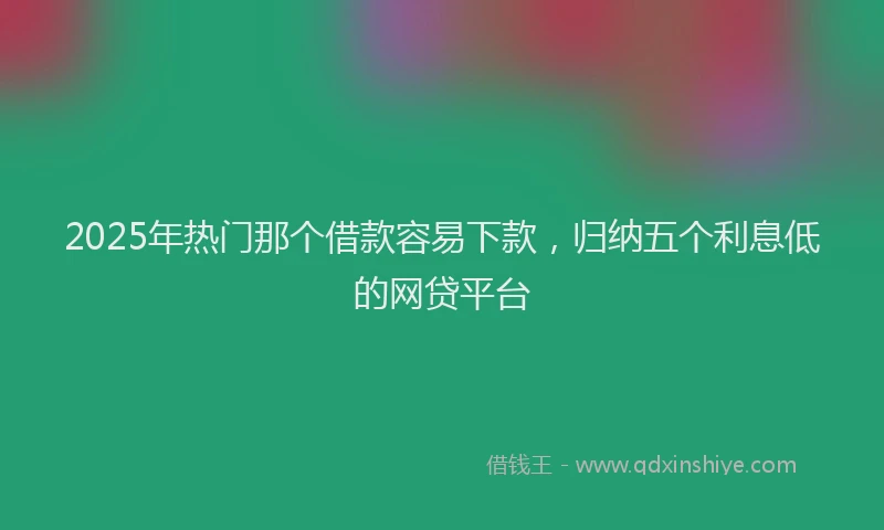 2025年热门那个借款容易下款，归纳五个利息低的网贷平台