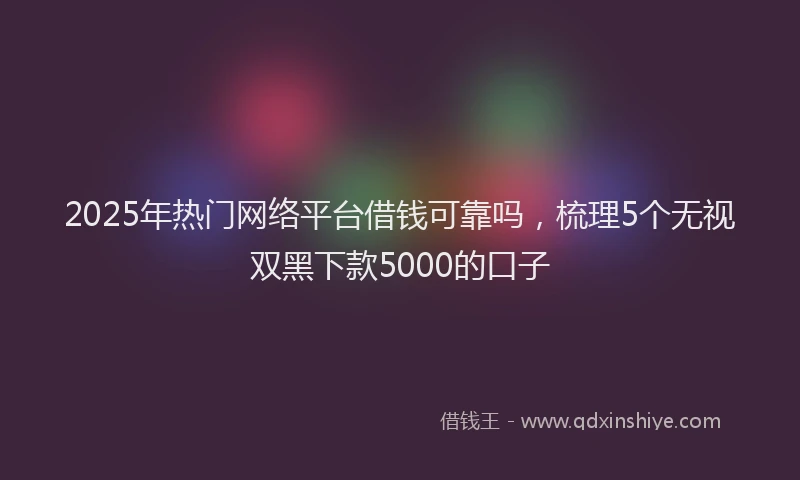 2025年热门网络平台借钱可靠吗，梳理5个无视双黑下款5000的口子
